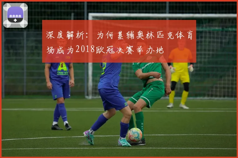 深度解析：为何基辅奥林匹克体育场成为2018欧冠决赛举办地