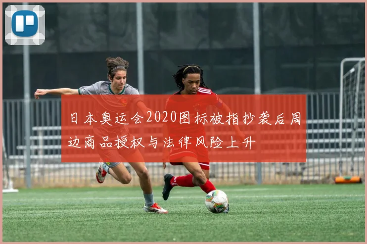 日本奥运会2020图标被指抄袭后周边商品授权与法律风险上升