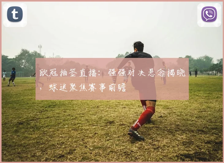 欧冠抽签直播：强强对决悬念揭晓，球迷聚焦赛事前瞻