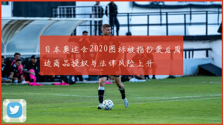 日本奥运会2020图标被指抄袭后周边商品授权与法律风险上升