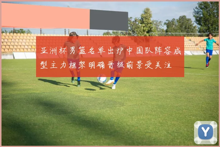 亚洲杯男篮名单出炉中国队阵容成型主力框架明确晋级前景受关注