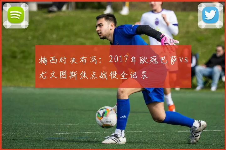 梅西对决布冯：2017年欧冠巴萨vs尤文图斯焦点战役全记录